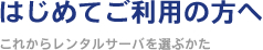 はじめてご利用の方へ ～これからレンタルサーバを選ぶかた～