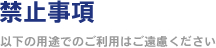 禁止事項 ～以下の用途でのご利用はご遠慮ください～