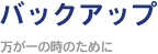 バックアップ ～万が一の時のために～
